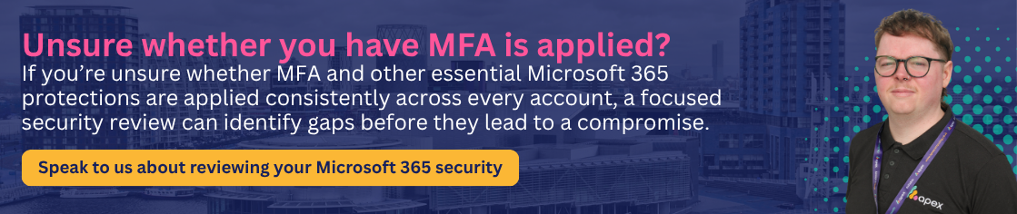 If you’re unsure whether MFA and other essential Microsoft 365 protections are applied consistently across every account, a focused security review can identify gaps before they lead to a compromise. Speak to Apex about reviewing your Microsoft 365 security.