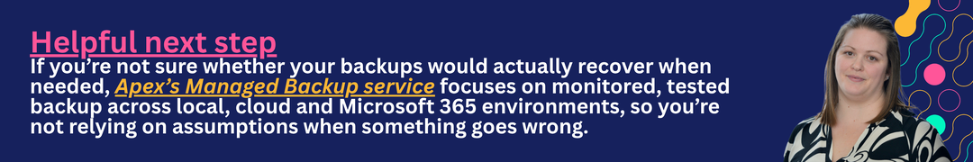 If you’re not sure whether your backups would actually recover when needed, Apex’s Managed Backup service focuses on monitored, tested backup across local, cloud and Microsoft 365 environments, so you’re not relying on assumptions when something goes wrong.