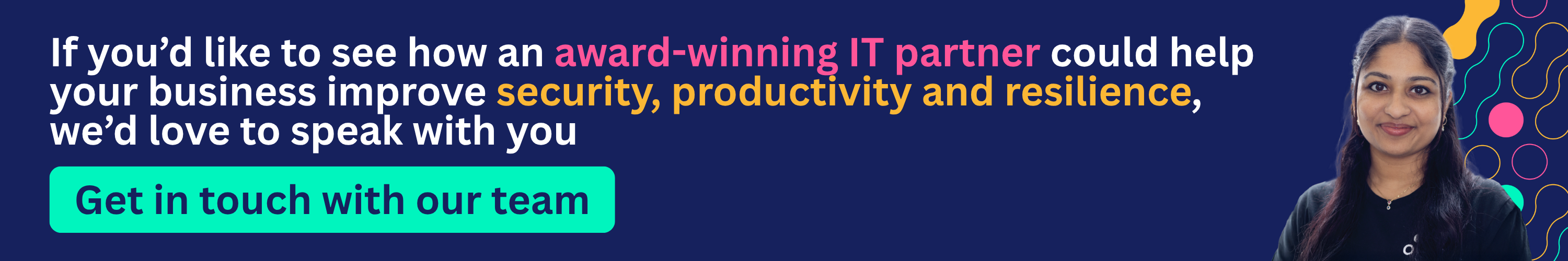 If you’d like to see how an award-winning IT partner could help your business improve security, productivity and resilience, we’d love to speak with you.