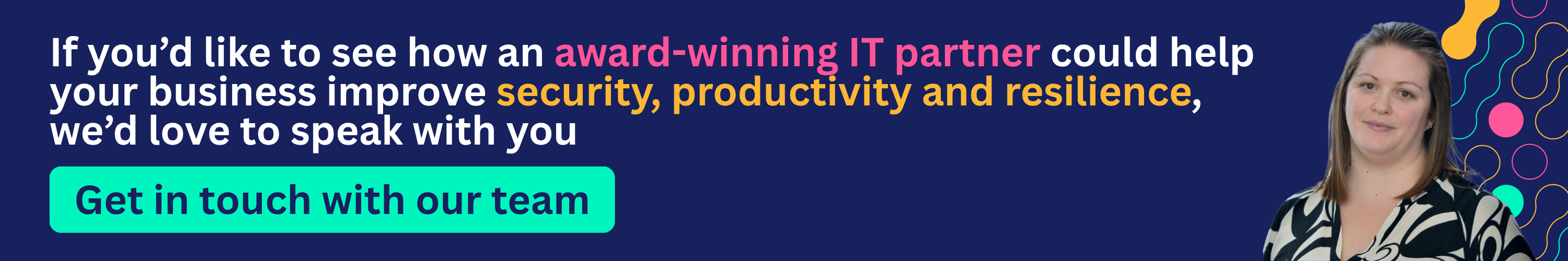 If you’d like to see how an award-winning IT partner could help your business improve security, productivity and resilience, we’d love to speak with you.