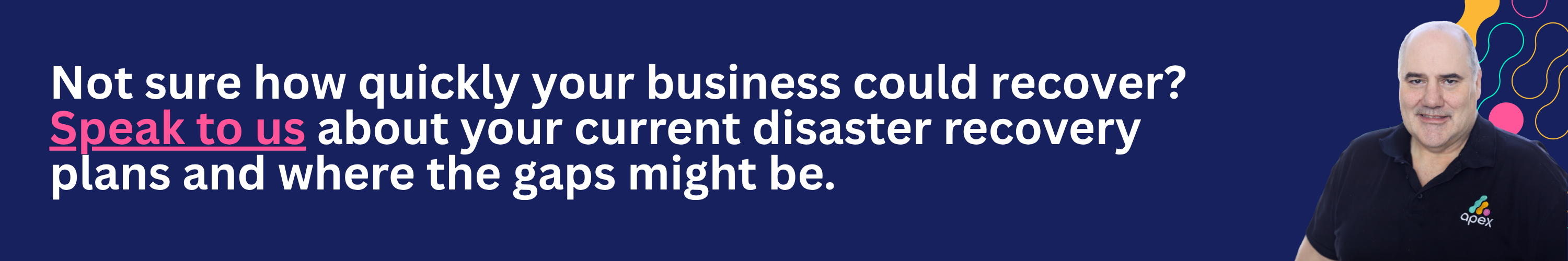 Not sure how quickly your business could recover? Speak to Apex about your current disaster recovery plans and where the gaps might be. 